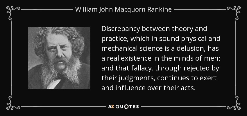 Discrepancy between theory and practice, which in sound physical and mechanical science is a delusion, has a real existence in the minds of men; and that fallacy, through rejected by their judgments, continues to exert and influence over their acts. - William John Macquorn Rankine