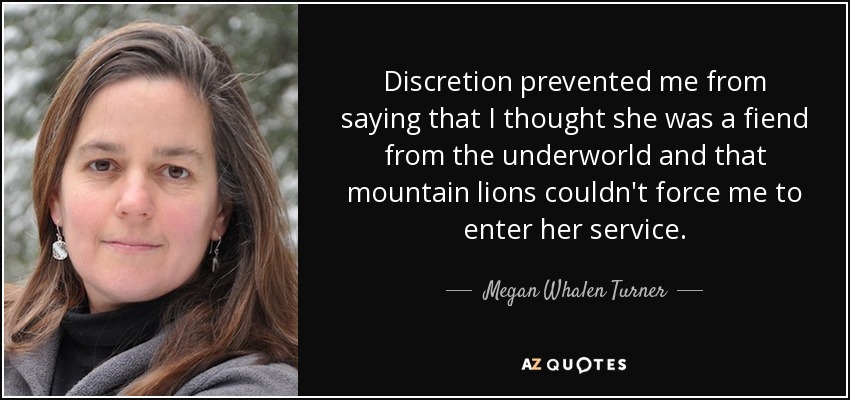 Discretion prevented me from saying that I thought she was a fiend from the underworld and that mountain lions couldn't force me to enter her service. - Megan Whalen Turner