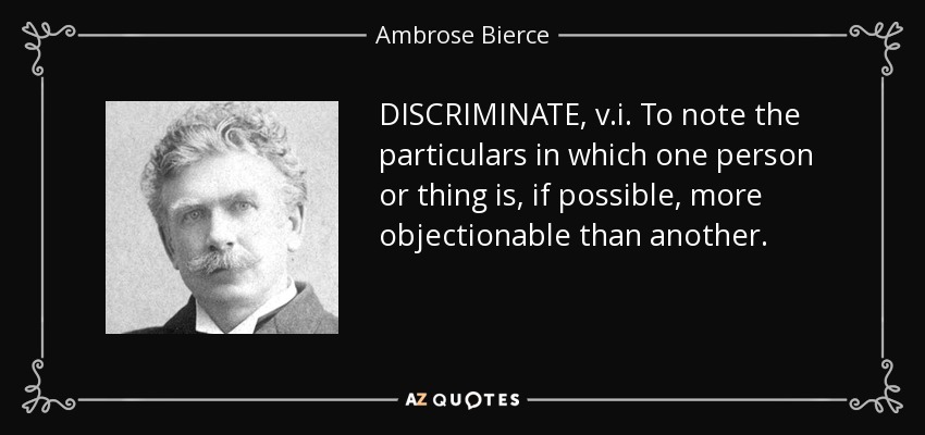 DISCRIMINATE, v.i. To note the particulars in which one person or thing is, if possible, more objectionable than another. - Ambrose Bierce