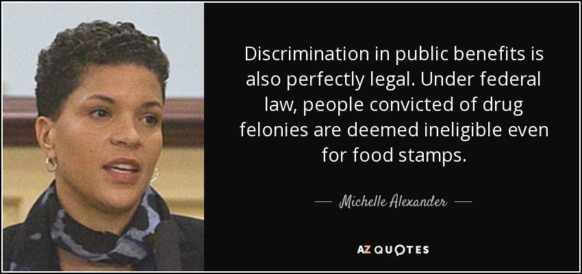Discrimination in public benefits is also perfectly legal. Under federal law, people convicted of drug felonies are deemed ineligible even for food stamps. - Michelle Alexander