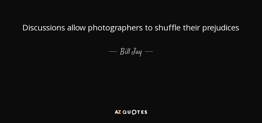 Discussions allow photographers to shuffle their prejudices - Bill Jay