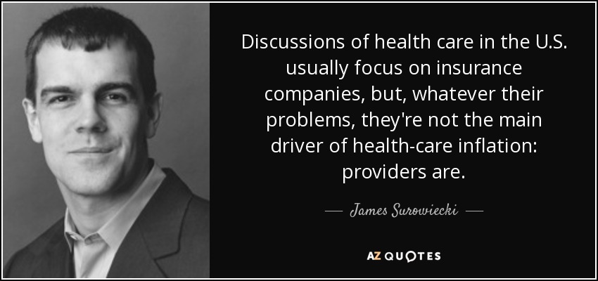 Discussions of health care in the U.S. usually focus on insurance companies, but, whatever their problems, they're not the main driver of health-care inflation: providers are. - James Surowiecki