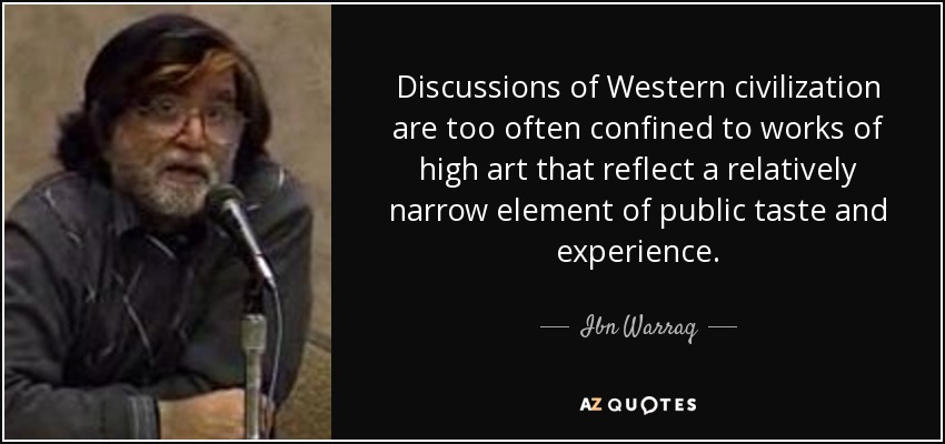 Discussions of Western civilization are too often confined to works of high art that reflect a relatively narrow element of public taste and experience. - Ibn Warraq