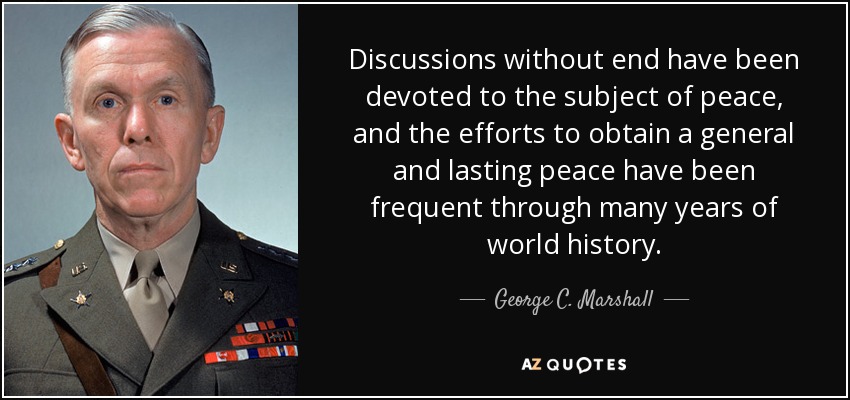 Discussions without end have been devoted to the subject of peace, and the efforts to obtain a general and lasting peace have been frequent through many years of world history. - George C. Marshall