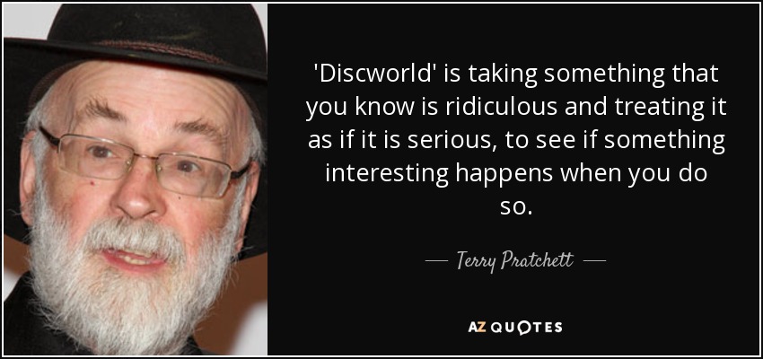 'Discworld' is taking something that you know is ridiculous and treating it as if it is serious, to see if something interesting happens when you do so. - Terry Pratchett
