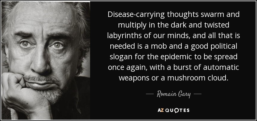 Disease-carrying thoughts swarm and multiply in the dark and twisted labyrinths of our minds, and all that is needed is a mob and a good political slogan for the epidemic to be spread once again, with a burst of automatic weapons or a mushroom cloud. - Romain Gary