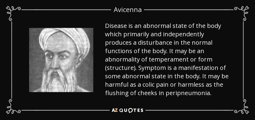 Disease is an abnormal state of the body which primarily and independently produces a disturbance in the normal functions of the body. It may be an abnormality of temperament or form (structure). Symptom is a manifestation of some abnormal state in the body. It may be harmful as a colic pain or harmless as the flushing of cheeks in peripneumonia. - Avicenna