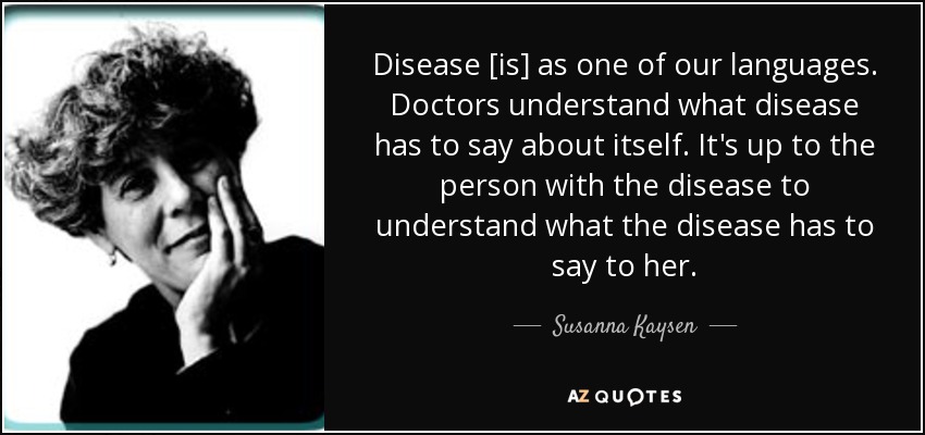 Disease [is] as one of our languages. Doctors understand what disease has to say about itself. It's up to the person with the disease to understand what the disease has to say to her. - Susanna Kaysen