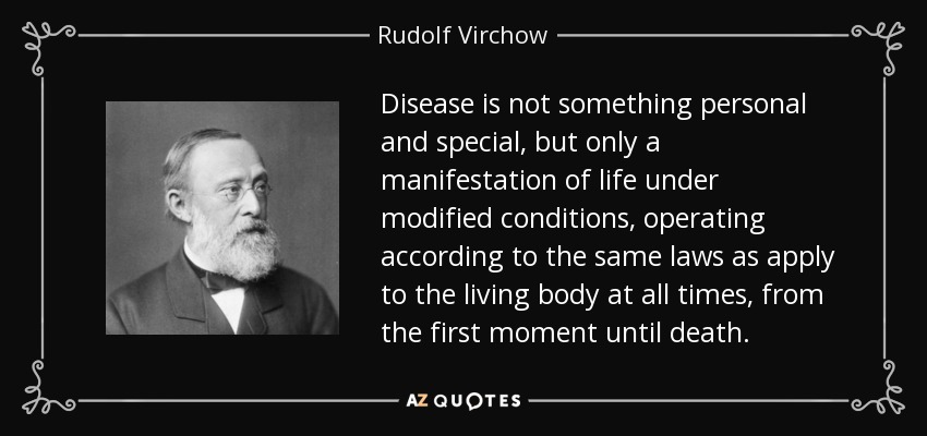Disease is not something personal and special, but only a manifestation of life under modified conditions, operating according to the same laws as apply to the living body at all times, from the first moment until death. - Rudolf Virchow