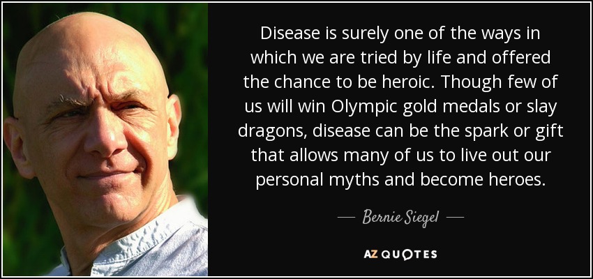 Disease is surely one of the ways in which we are tried by life and offered the chance to be heroic. Though few of us will win Olympic gold medals or slay dragons, disease can be the spark or gift that allows many of us to live out our personal myths and become heroes. - Bernie Siegel