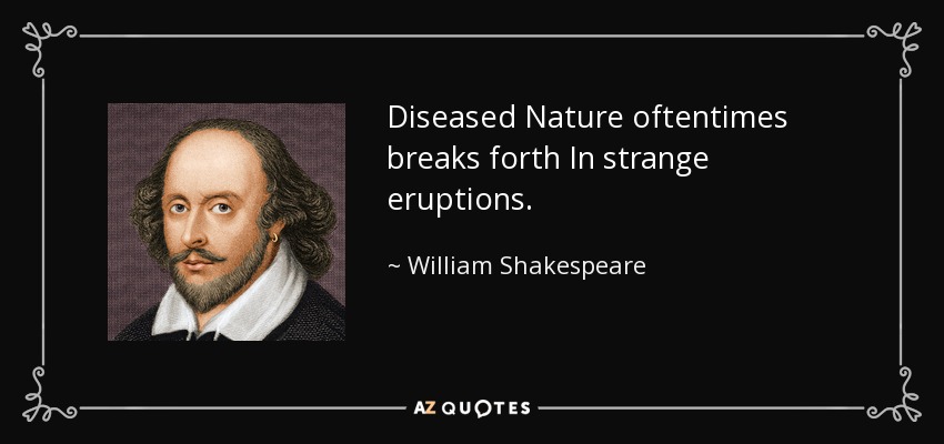 Diseased Nature oftentimes breaks forth In strange eruptions. - William Shakespeare