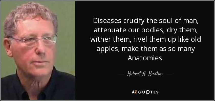 Diseases crucify the soul of man, attenuate our bodies, dry them, wither them, rivel them up like old apples, make them as so many Anatomies. - Robert A. Burton