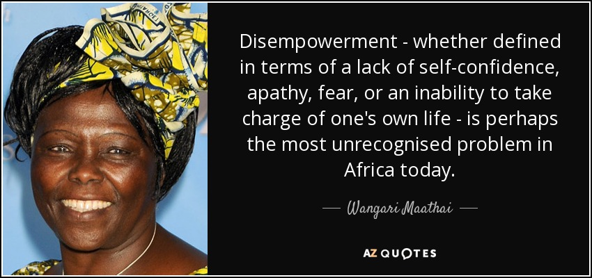 Disempowerment - whether defined in terms of a lack of self-confidence , apathy, fear, or an inability to take charge of one's own life - is perhaps the most unrecognised problem in Africa today. - Wangari Maathai