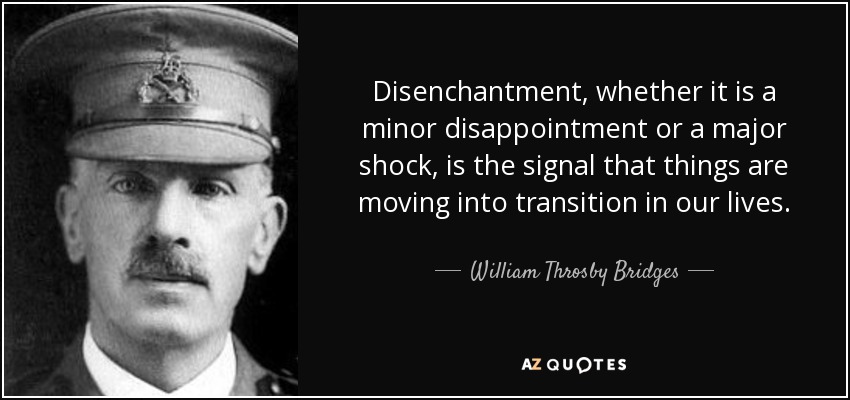 Disenchantment, whether it is a minor disappointment or a major shock, is the signal that things are moving into transition in our lives. - William Throsby Bridges