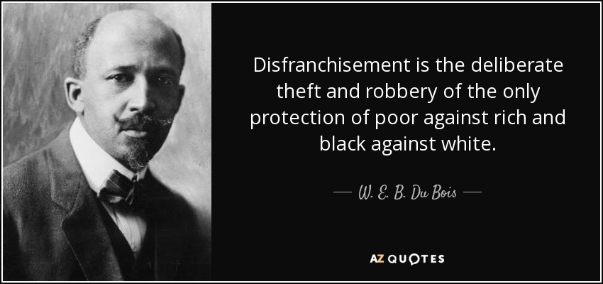 Disfranchisement is the deliberate theft and robbery of the only protection of poor against rich and black against white. - W. E. B. Du Bois