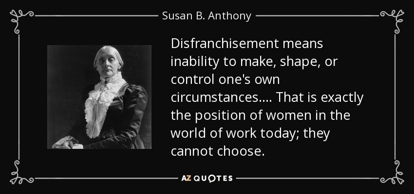 Disfranchisement means inability to make, shape, or control one's own circumstances... . That is exactly the position of women in the world of work today; they cannot choose. - Susan B. Anthony