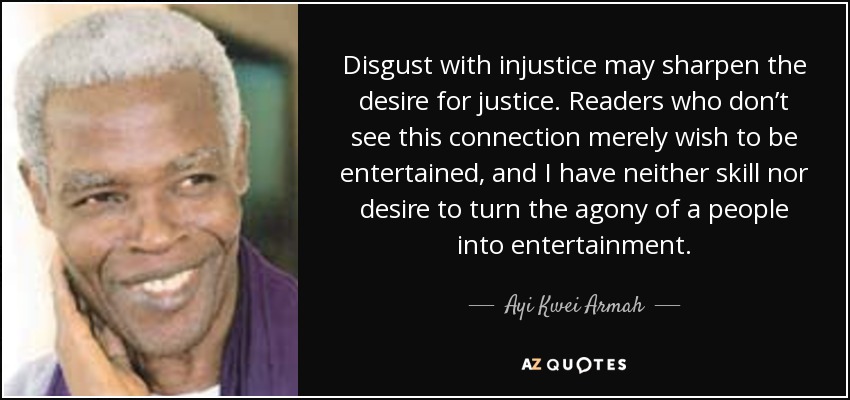 Disgust with injustice may sharpen the desire for justice. Readers who don’t see this connection merely wish to be entertained, and I have neither skill nor desire to turn the agony of a people into entertainment. - Ayi Kwei Armah