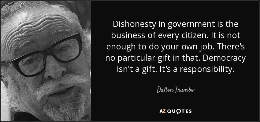 Dishonesty in government is the business of every citizen. It is not enough to do your own job. There's no particular gift in that. Democracy isn't a gift. It's a responsibility. - Dalton Trumbo