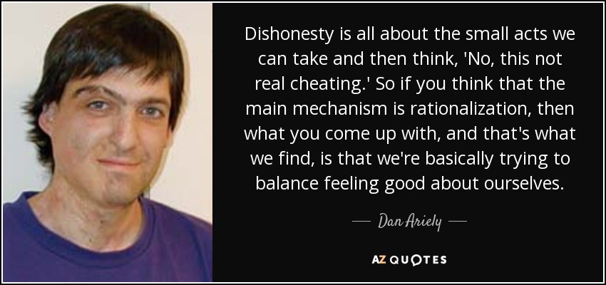 Dishonesty is all about the small acts we can take and then think, 'No, this not real cheating.' So if you think that the main mechanism is rationalization, then what you come up with, and that's what we find, is that we're basically trying to balance feeling good about ourselves. - Dan Ariely