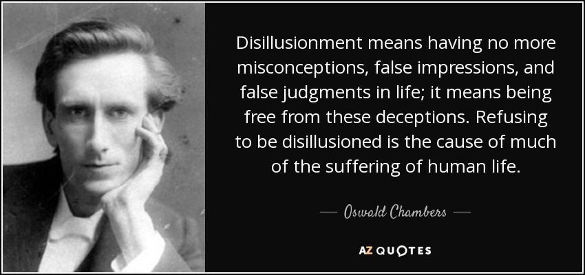 Disillusionment means having no more misconceptions, false impressions, and false judgments in life; it means being free from these deceptions. Refusing to be disillusioned is the cause of much of the suffering of human life. - Oswald Chambers
