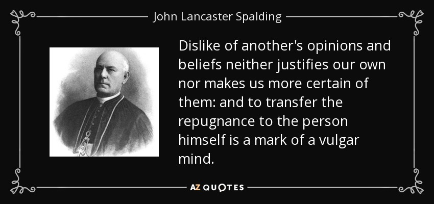 Dislike of another's opinions and beliefs neither justifies our own nor makes us more certain of them: and to transfer the repugnance to the person himself is a mark of a vulgar mind. - John Lancaster Spalding