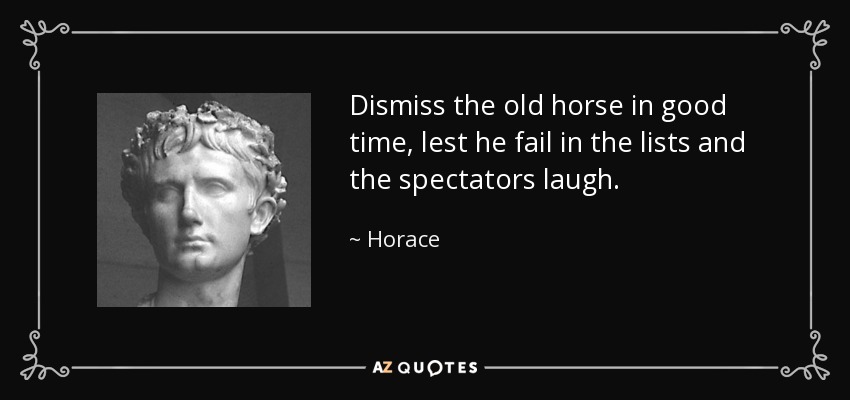 Dismiss the old horse in good time, lest he fail in the lists and the spectators laugh. - Horace