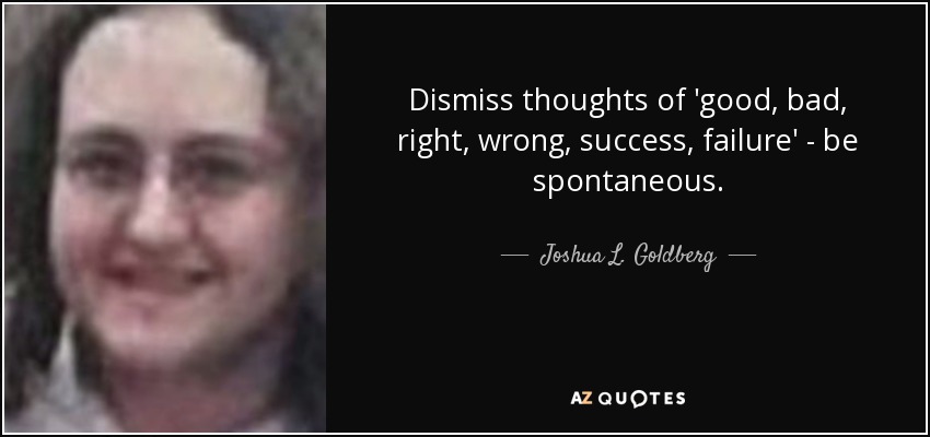 Dismiss thoughts of 'good, bad, right, wrong, success, failure' - be spontaneous. - Joshua L. Goldberg