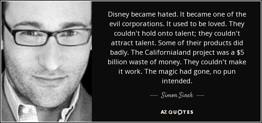 Disney became hated. It became one of the evil corporations. It used to be loved. They couldn't hold onto talent; they couldn't attract talent. Some of their products did badly. The Californialand project was a $5 billion waste of money. They couldn't make it work. The magic had gone, no pun intended. - Simon Sinek