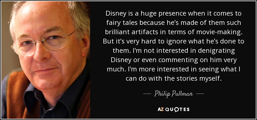 Disney is a huge presence when it comes to fairy tales because he’s made of them such brilliant artifacts in terms of movie-making. But it’s very hard to ignore what he’s done to them. I'm not interested in denigrating Disney or even commenting on him very much. I'm more interested in seeing what I can do with the stories myself. - Philip Pullman