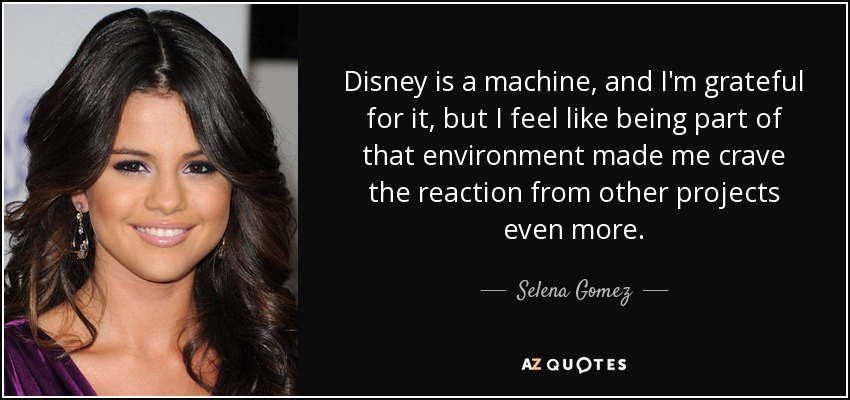 Disney is a machine, and I'm grateful for it, but I feel like being part of that environment made me crave the reaction from other projects even more. - Selena Gomez