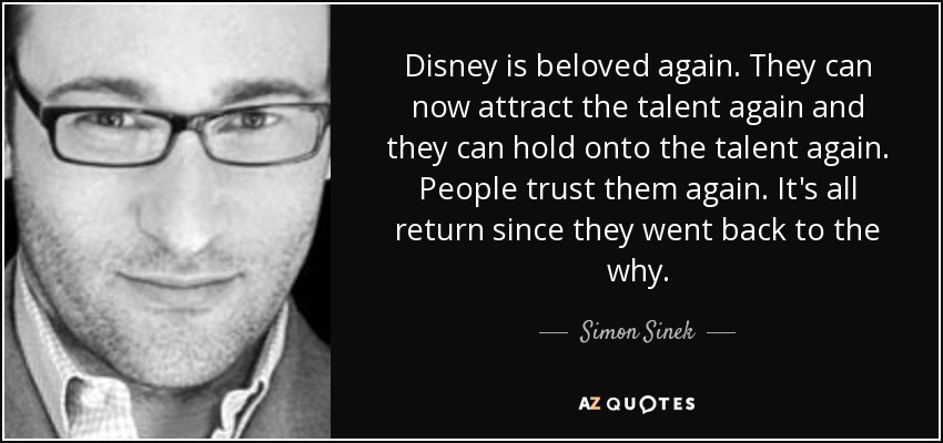 Disney is beloved again. They can now attract the talent again and they can hold onto the talent again. People trust them again. It's all return since they went back to the why. - Simon Sinek