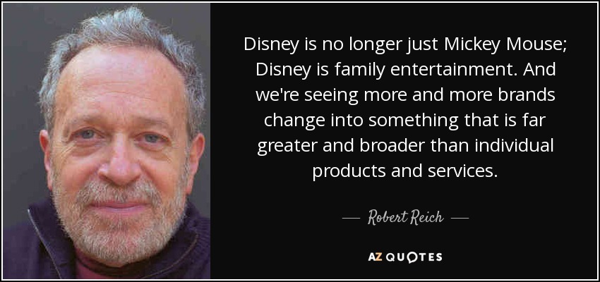 Disney is no longer just Mickey Mouse; Disney is family entertainment. And we're seeing more and more brands change into something that is far greater and broader than individual products and services. - Robert Reich