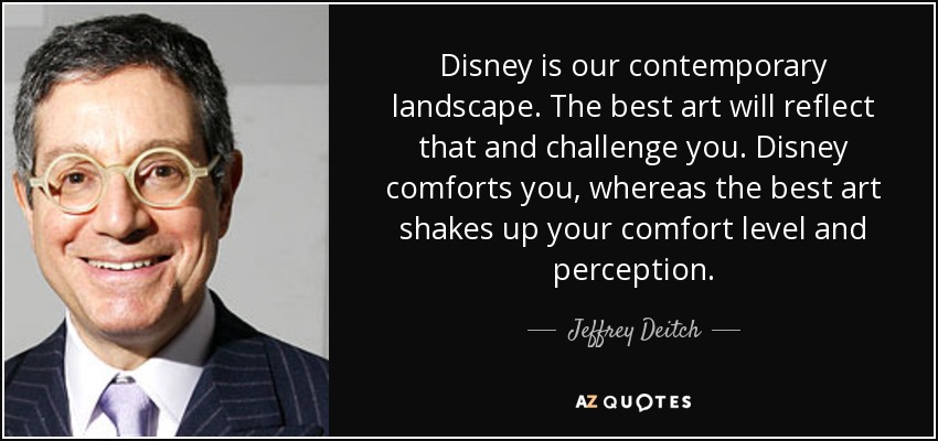 Disney is our contemporary landscape. The best art will reflect that and challenge you. Disney comforts you, whereas the best art shakes up your comfort level and perception. - Jeffrey Deitch