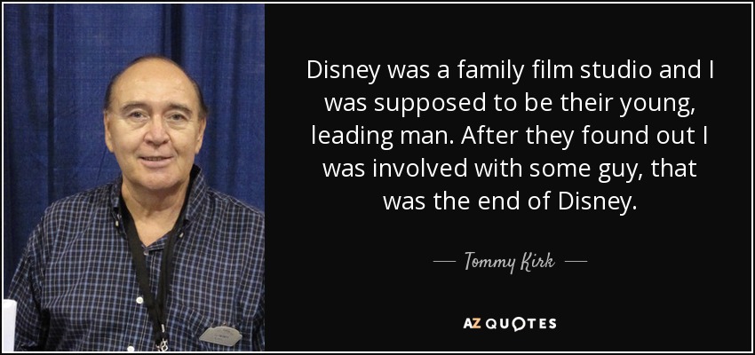 Disney was a family film studio and I was supposed to be their young, leading man. After they found out I was involved with some guy, that was the end of Disney. - Tommy Kirk