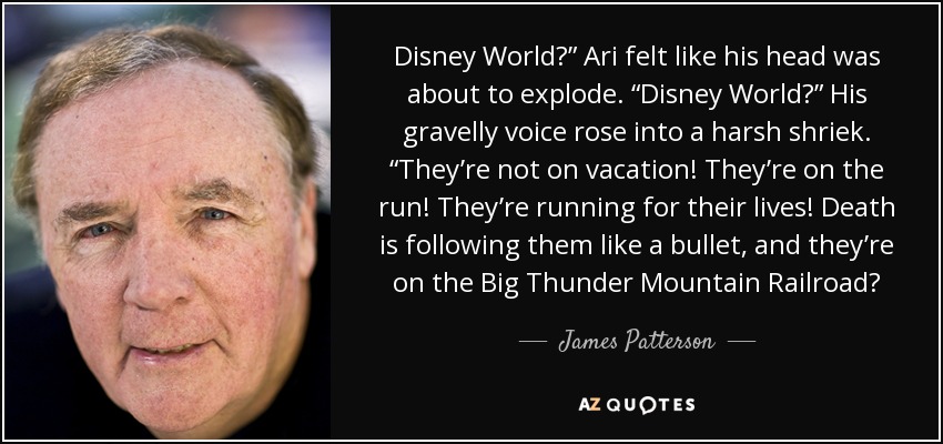 Disney World?” Ari felt like his head was about to explode. “Disney World?” His gravelly voice rose into a harsh shriek. “They’re not on vacation! They’re on the run! They’re running for their lives! Death is following them like a bullet, and they’re on the Big Thunder Mountain Railroad? - James Patterson