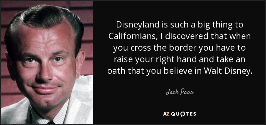 Disneyland is such a big thing to Californians, I discovered that when you cross the border you have to raise your right hand and take an oath that you believe in Walt Disney. - Jack Paar