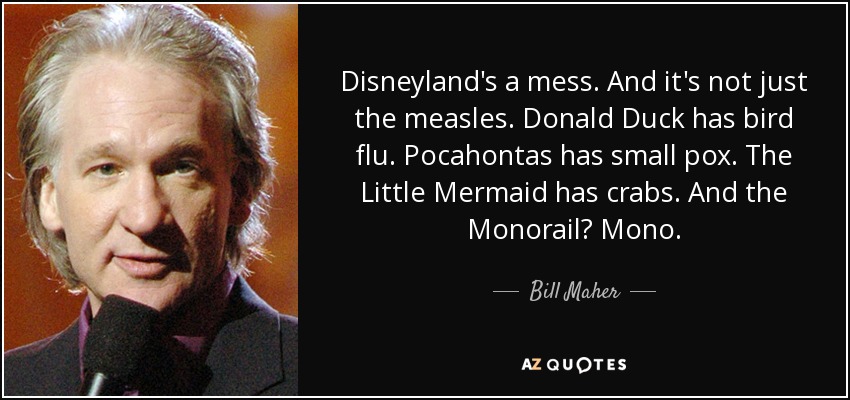 Disneyland's a mess. And it's not just the measles. Donald Duck has bird flu. Pocahontas has small pox. The Little Mermaid has crabs. And the Monorail? Mono. - Bill Maher
