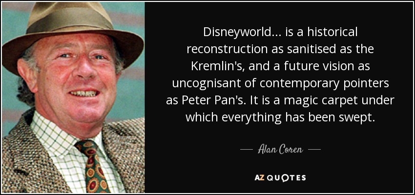 Disneyworld... is a historical reconstruction as sanitised as the Kremlin's, and a future vision as uncognisant of contemporary pointers as Peter Pan's. It is a magic carpet under which everything has been swept. - Alan Coren