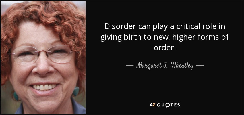 Disorder can play a critical role in giving birth to new, higher forms of order. - Margaret J. Wheatley