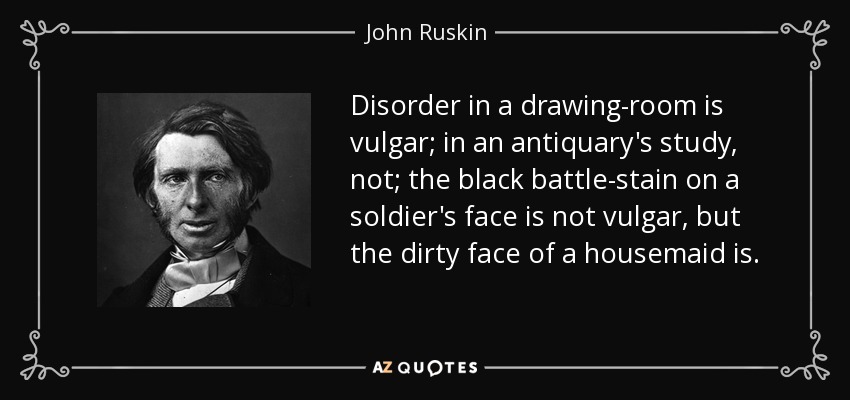 Disorder in a drawing-room is vulgar; in an antiquary's study, not; the black battle-stain on a soldier's face is not vulgar, but the dirty face of a housemaid is. - John Ruskin