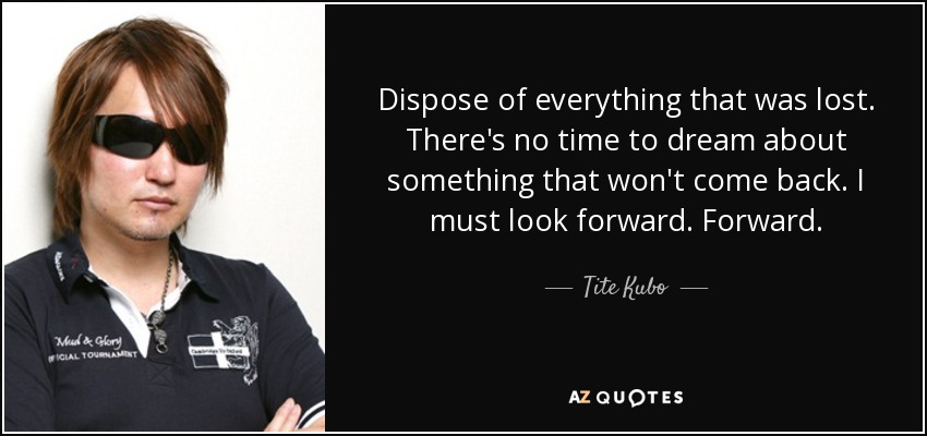 Dispose of everything that was lost. There's no time to dream about something that won't come back. I must look forward. Forward. - Tite Kubo