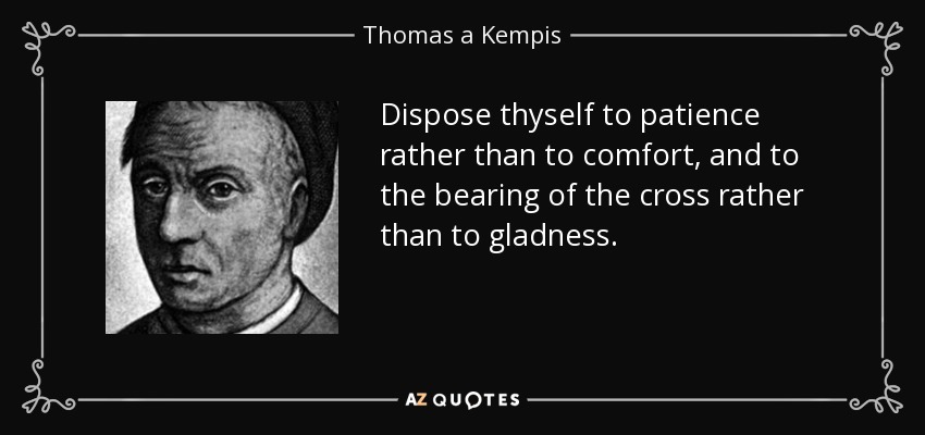 Dispose thyself to patience rather than to comfort, and to the bearing of the cross rather than to gladness. - Thomas a Kempis
