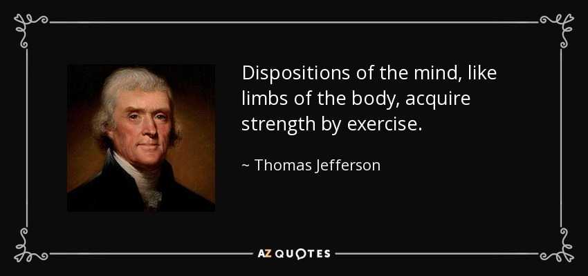 Dispositions of the mind, like limbs of the body, acquire strength by exercise. - Thomas Jefferson