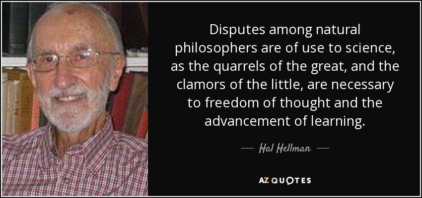 Disputes among natural philosophers are of use to science, as the quarrels of the great, and the clamors of the little, are necessary to freedom of thought and the advancement of learning. - Hal Hellman
