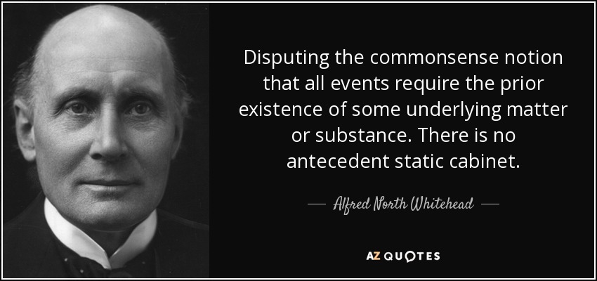 Disputing the commonsense notion that all events require the prior existence of some underlying matter or substance. There is no antecedent static cabinet. - Alfred North Whitehead