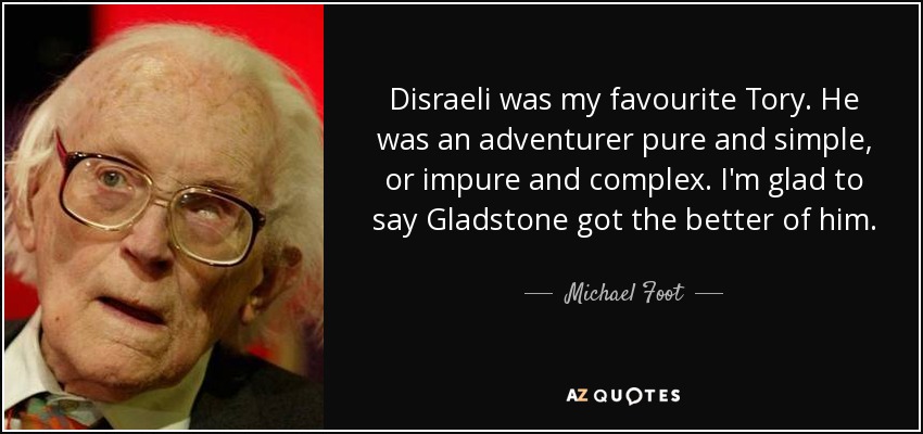 Disraeli was my favourite Tory. He was an adventurer pure and simple, or impure and complex. I'm glad to say Gladstone got the better of him. - Michael Foot