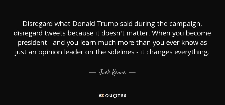 Disregard what Donald Trump said during the campaign, disregard tweets because it doesn't matter. When you become president - and you learn much more than you ever know as just an opinion leader on the sidelines - it changes everything. - Jack Keane