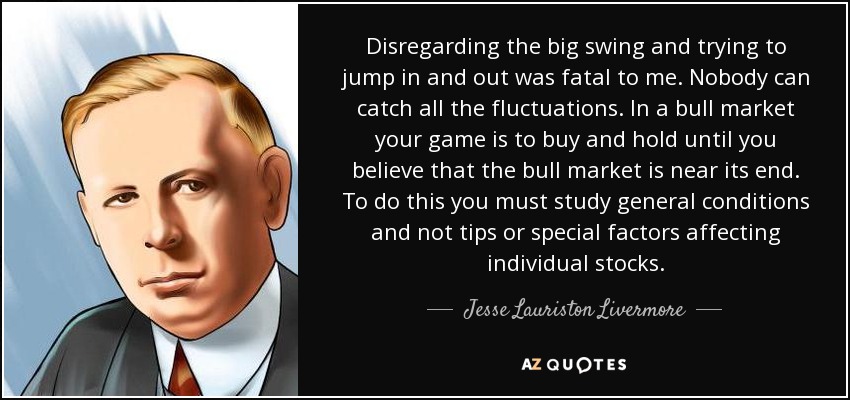 Disregarding the big swing and trying to jump in and out was fatal to me. Nobody can catch all the fluctuations. In a bull market your game is to buy and hold until you believe that the bull market is near its end. To do this you must study general conditions and not tips or special factors affecting individual stocks. - Jesse Lauriston Livermore
