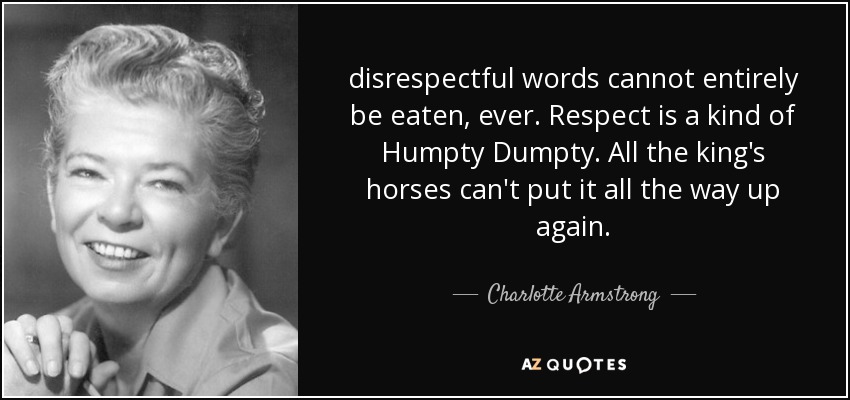 disrespectful words cannot entirely be eaten, ever. Respect is a kind of Humpty Dumpty. All the king's horses can't put it all the way up again. - Charlotte Armstrong