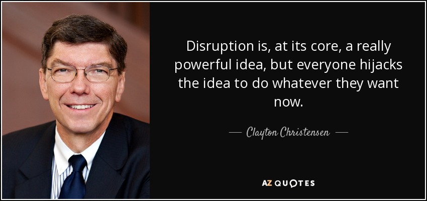 Disruption is, at its core, a really powerful idea, but everyone hijacks the idea to do whatever they want now. - Clayton Christensen